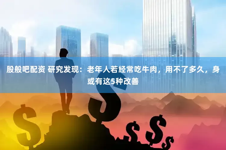 股般吧配资 研究发现：老年人若经常吃牛肉，用不了多久，身或有这5种改善