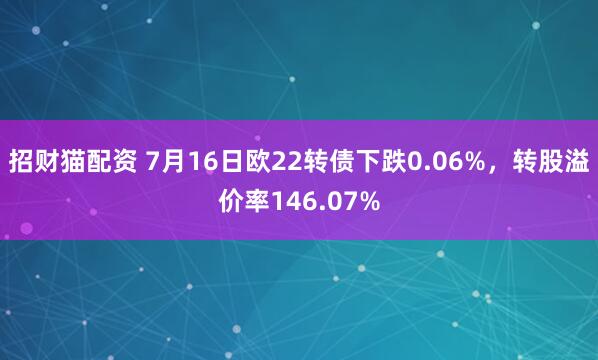 招财猫配资 7月16日欧22转债下跌0.06%，转股溢价率146.07%