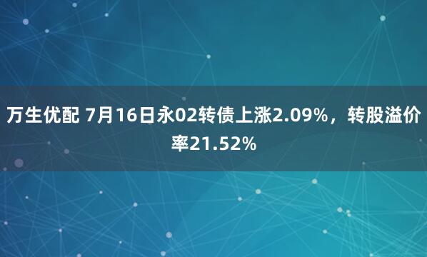 万生优配 7月16日永02转债上涨2.09%，转股溢价率21.52%