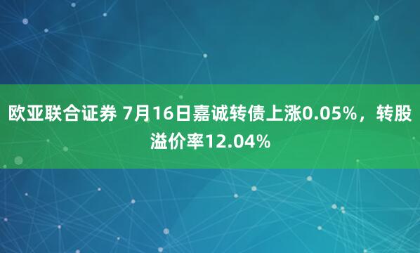 欧亚联合证券 7月16日嘉诚转债上涨0.05%，转股溢价率12.04%