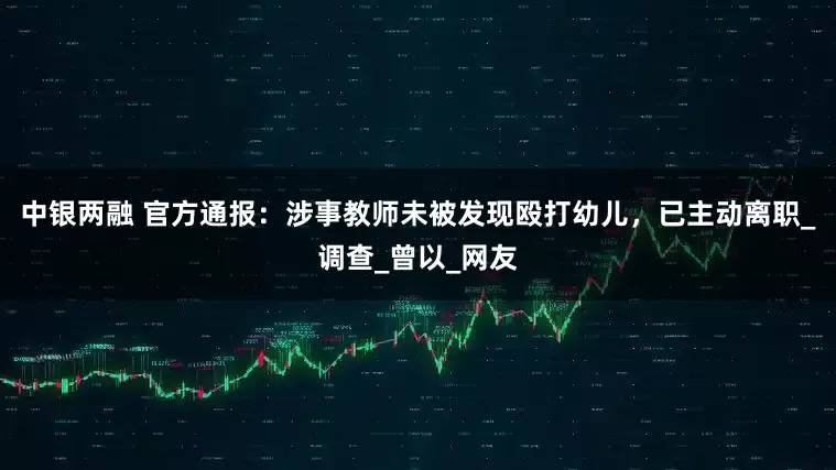 中银两融 官方通报：涉事教师未被发现殴打幼儿，已主动离职_调查_曾以_网友