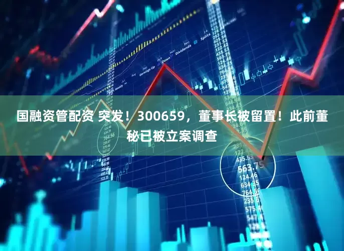 国融资管配资 突发！300659，董事长被留置！此前董秘已被立案调查