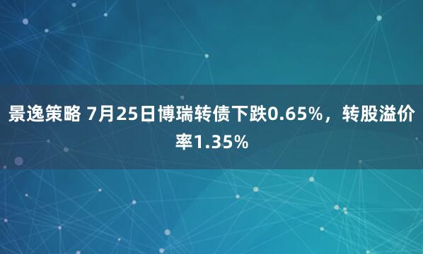景逸策略 7月25日博瑞转债下跌0.65%，转股溢价率1.35%