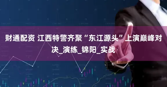 财通配资 江西特警齐聚“东江源头”上演巅峰对决_演练_锦阳_实战