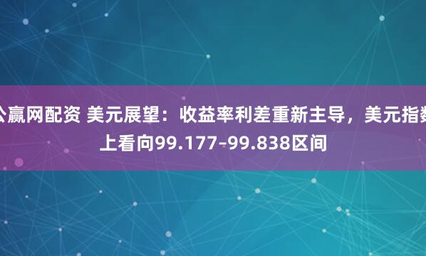 公赢网配资 美元展望：收益率利差重新主导，美元指数上看向99.177–99.838区间