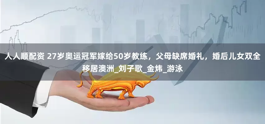 人人顺配资 27岁奥运冠军嫁给50岁教练，父母缺席婚礼，婚后儿女双全移居澳洲_刘子歌_金炜_游泳