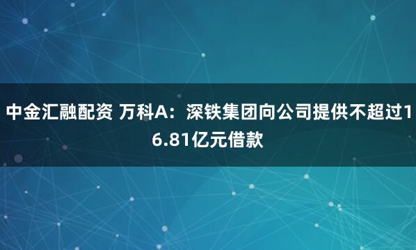中金汇融配资 万科A：深铁集团向公司提供不超过16.81亿元借款