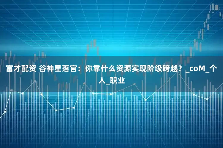 富才配资 谷神星落宫：你靠什么资源实现阶级跨越？_coM_个人_职业