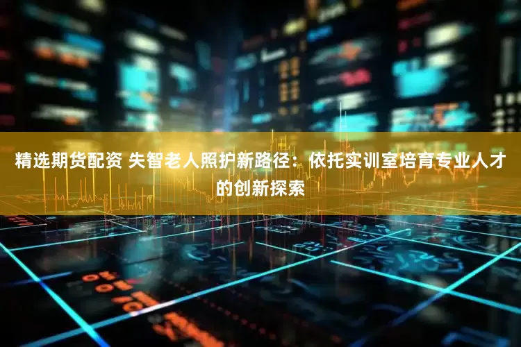 精选期货配资 失智老人照护新路径：依托实训室培育专业人才的创新探索