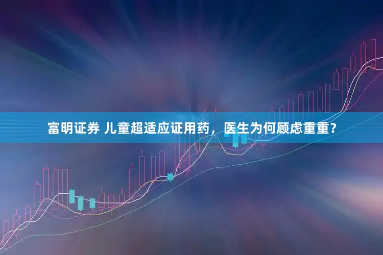 富明证券 儿童超适应证用药，医生为何顾虑重重？