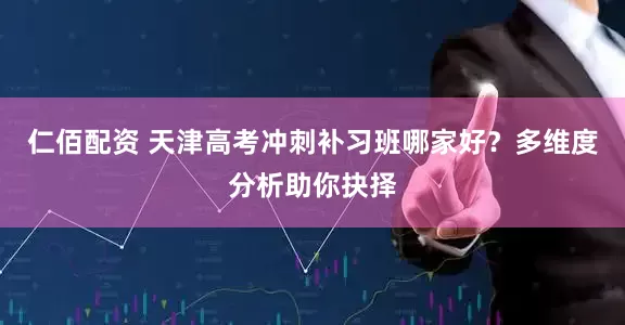 仁佰配资 天津高考冲刺补习班哪家好?多维度分析助你抉择
