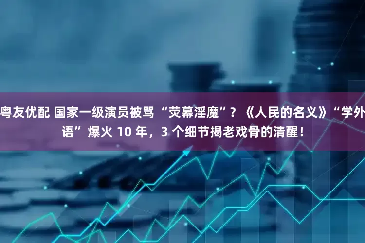 粤友优配 国家一级演员被骂 “荧幕淫魔”?《人民的名义》“学外语” 爆火 10 年,3 个细节揭老戏骨的清醒!