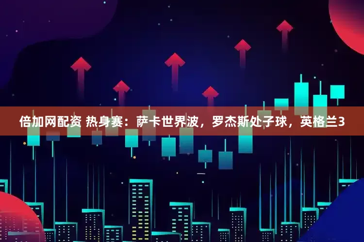 倍加网配资 热身赛:萨卡世界波,罗杰斯处子球,英格兰3