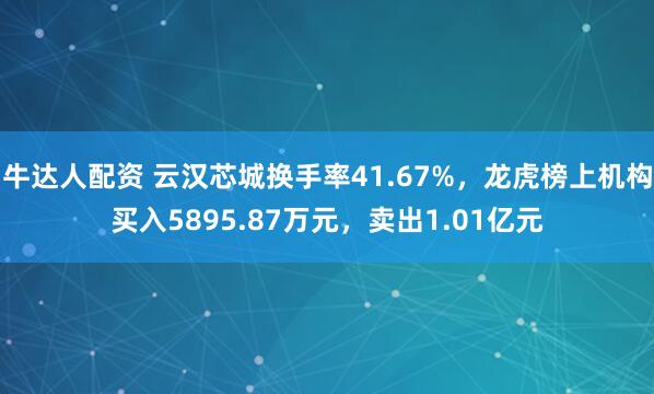 牛达人配资 云汉芯城换手率41.67%，龙虎榜上机构买入5895.87万元，卖出1.01亿元